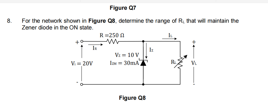 Figure Q7
For the network shown in Figure Q8, determine the range of RL that will maintain the
Zener diode in the ON state.
8.
R=250 N
IL
+o
IR
Iz
Vz = 10 V
Vi = 20V
IZM = 30mA
R.
VL
Figure Q8
