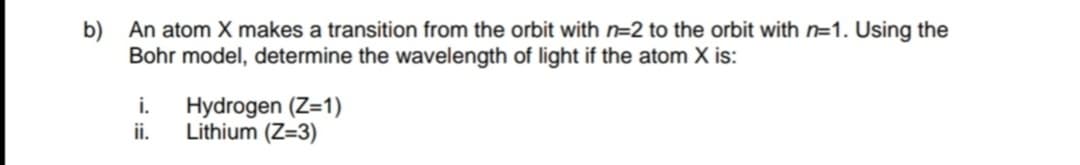 b) An atom X makes a transition from the orbit with n=2 to the orbit with n=1. Using the
Bohr model, determine the wavelength of light if the atom X is:
i.
Hydrogen (Z=1)
ii.
Lithium (Z=3)
