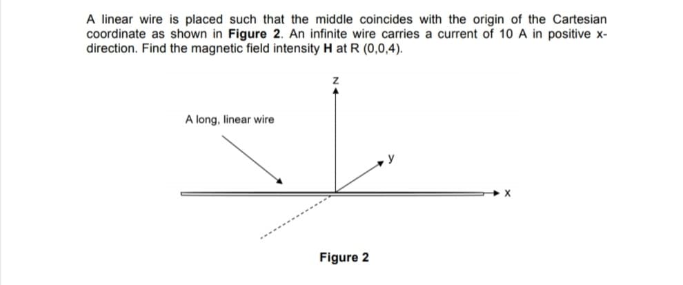 A linear wire is placed such that the middle coincides with the origin of the Cartesian
coordinate as shown in Figure 2. An infinite wire carries a current of 10 A in positive x-
direction. Find the magnetic field intensity H at R (0,0,4).
A long, linear wire
y
Figure 2
