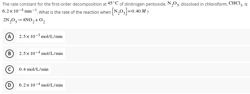 The rate constant for the first-order decomposition at 45°C of dinitrogen pentoxide, N,O5, dissolved in chloroform, CHCI3, is
6.2x 10-4 min -! What is the rate of the reaction when N,0,=0.40 M ?
2N,0,→4NO,+0,
A
2.5x 10-5 mol/L/min
B
2.5x 10-4 mol/L/min
(c)
0.4 mol/L/min
D
6.2x 10-4 mol/L/min
