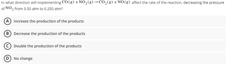 In what direction will implementing CO(g)+NO,(g) →Co,(g)+NO(g) affect the rate of the reaction, decreasing the pressure
of NO, from 0.50 atm to 0.250 atm?
(A Increase the production of the products
(B Decrease the production of the products
Double the production of the products
D No change
