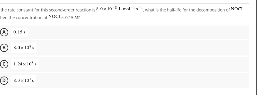 the rate constant for this second-order reaction is 8.0x 10-8 L mol-1s-!
what is the half-life for the decomposition of NOCI
hen the concentration of NOCI is 0.15 M?
(A) 0.15 s
(B)
8.0x 108 s
C 1.24x 108 s
(D
8.3x 107s
