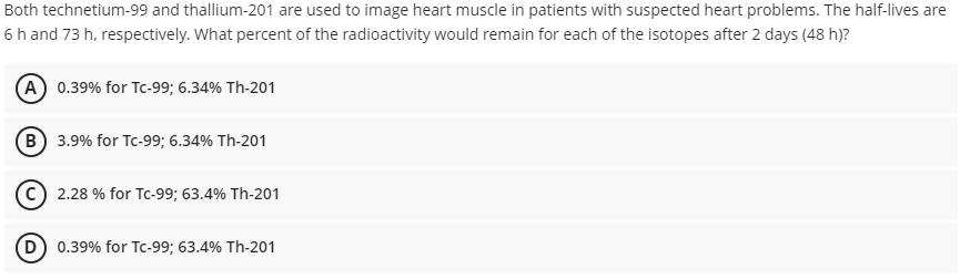 Both technetium-99 and thallium-201 are used to image heart muscle in patients with suspected heart problems. The half-lives are
6 h and 73 h, respectively. What percent of the radioactivity would remain for each of the isotopes after 2 days (48 h)?
A 0.39% for Tc-99; 6.34% Th-201
B 3.9% for Tc-99; 6.34% Th-201
C 2.28 % for Tc-99; 63.4% Th-201
0.39% for Tc-99; 63.4% Th-201
