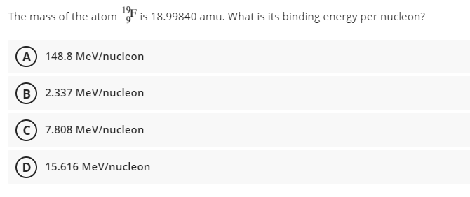 The mass of the atom
is 18.99840 amu. What is its binding energy per nucleon?
(A) 148.8 MeV/nucleon
B) 2.337 MeV/nucleon
(c) 7.808 MeV/nucleon
D) 15.616 MeV/nucleon
