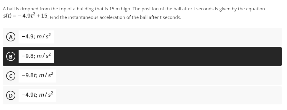 A ball is dropped from the top of a building that is 15 m high. The position of the ball after t seconds is given by the equation
s(t) = - 4.9t+15 Find the instantaneous acceleration of the ball after t seconds.
A
-4.9; m/s?
-9.8; m/s?
-9.8t; m/s²
D
-4.9t; m/s?
