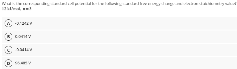 What is the corresponding standard cell potential for the fllowing standard free energy change and electron stoichiometry value?
12 kJ/mol, n=3
A) -0.1242 V
B) 0.0414 V
c) -0.0414 V
96,485 V
