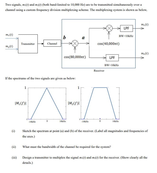 Two signals, mi(t) and m2(t) (both band-limited to 10,000 Hz) are to be transmitted simultaneously over a
channel using a custom frequency division multiplexing scheme. The multiplexing system is shown as below,
m₁ (t)
m₂ (t)
(i)
Transmitter
(ii)
If the spectrums of the two signals are given as below:
IM₁(f)I
(iii)
1
Channel
0
b
-10kHz
cos(80,000nt)
AA
|M₂(f)l
10kHz
-10kHz
cos (40,000ft)
Receiver
LPF
BW=10kHz
BW=10kHz
10kHz
What must the bandwidth of the channel be required for the system?
LPF
m₁ (t)
m₂ (t)
Sketch the spectrum at point (a) and (b) of the receiver. (Label all magnitudes and frequencies of
the axes.)
Design a transmitter to multiplex the signal mi(t) and m(t) for the receiver. (Show clearly all the
details.)