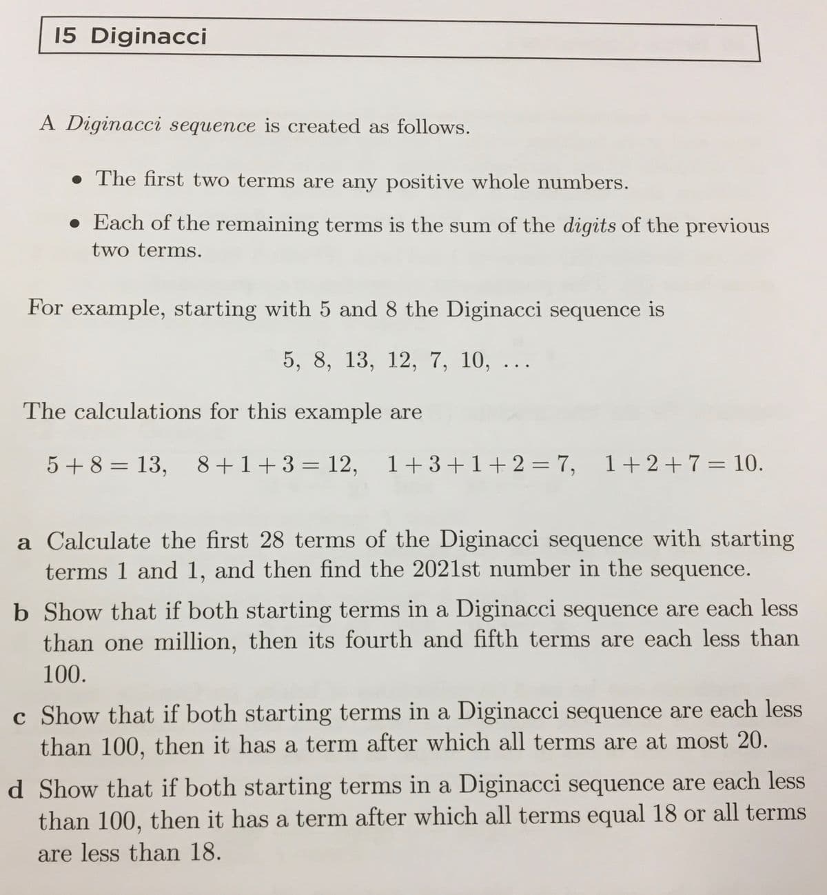 15 Diginacci
A Diginacci sequence is created as follows.
• The first two terms are any positive whole numbers.
• Each of the remaining terms is the sum of the digits of the previous
two terms.
For example, starting with 5 and 8 the Diginacci sequence is
5, 8, 13, 12, 7, 10, ..
The calculations for this example are
5 +8 = 13,
8+1+3 = 12, 1+3+1+ 2 = 7, 1+2+7= 10.
%3D
a Calculate the first 28 terms of the Diginacci sequence with starting
terms 1 and 1, and then find the 2021st number in the sequence.
b Show that if both starting terms in a Diginacci sequence are each less
than one million, then its fourth and fifth terms are each less than
100.
c Show that if both starting terms in a Diginacci sequence are each less
than 100, then it has a term after which all terms are at most 20.
d Show that if both starting terms in a Diginacci sequence are each less
than 100, then it has a term after which all terms equal 18 or all terms
are less than 18.
