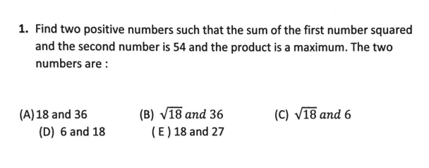 1. Find two positive numbers such that the sum of the first number squared
and the second number is 54 and the product is a maximum. The two
numbers are :
(C) V18 and 6
(B) V18 and 36
(E) 18 and 27
(A) 18 and 36
(D) 6 and 18
