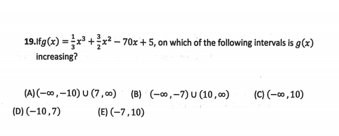 19.lfg(x) =x³ +;x² – 70x + 5, on which of the following intervals is g(x)
increasing?
(A) (-∞,-10) U (7 ,00) (B) (-∞,-7) U (10 , 00)
(C) (-0,10)
(D) (-10,7)
(E) (-7,10)
