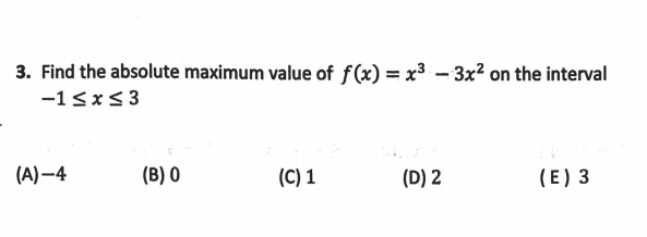 3. Find the absolute maximum value of f(x) = x³ – 3x² on the interval
-1<x<3
(A) –4
(B) 0
(C) 1
(D) 2
(E) 3
