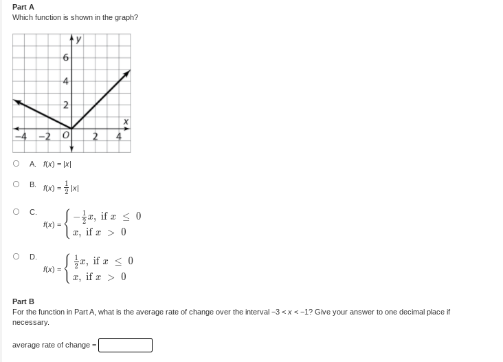 Part A
Which function is shown in the graph?
6
4
-4 -2 0
A. f(x) = |x|
В.
=
S-3x, if æ < 0
f(x) =
C.
x, if a > 0
O D.
z, if a < 0
f(x) =
x, if a > 0
Part B
For the function in Part A, what is the average rate of change over the interval -3 <x<-1? Give your answer to one decimal place if
necessary.
average rate of change =
2.
