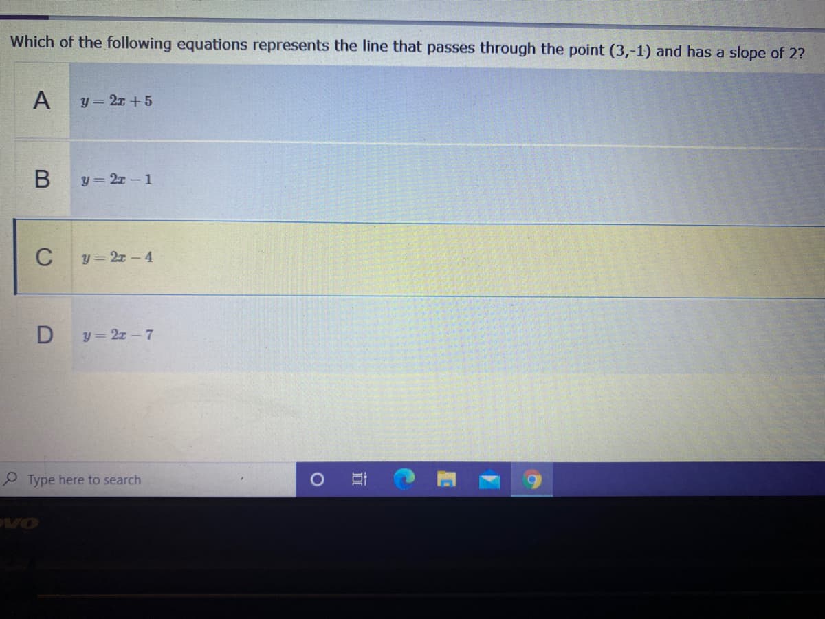 Which of the following equations represents the line that passes through the point (3,-1) and has a slope of 2?
y = 2x +5
y = 2x-1
C
y = 2z-4
Dy 2z- 7
P Type here to search
VO
B
