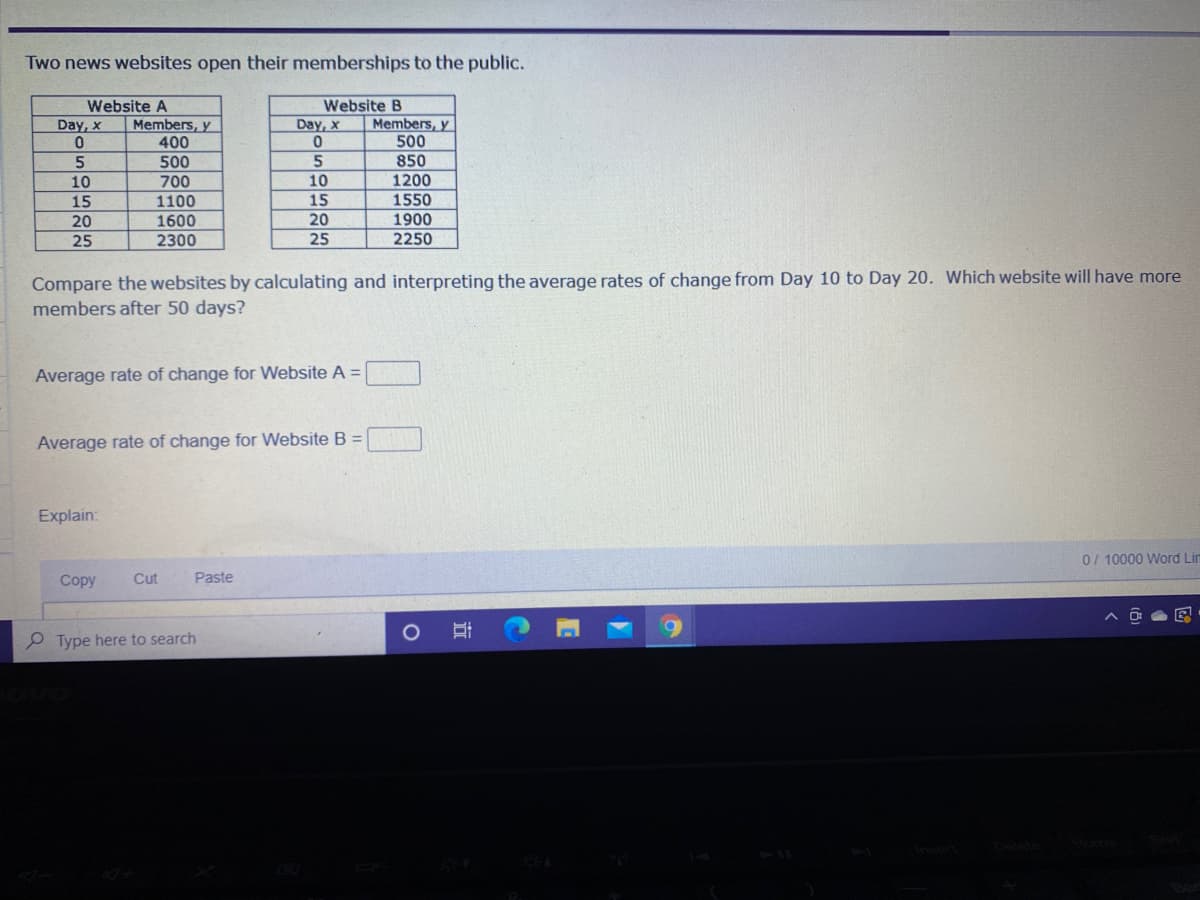 Two news websites open their memberships to the public.
Website B
Website A
Members, y
400
Members, y
500
Day, x
Day, x
850
1200
5
500
5
10
700
10
1550
1900
2250
15
1100
15
20
1600
20
25
2300
25
Compare the websites by calculating and interpreting the average rates of change from Day 10 to Day 20. Which website will have more
members after 50 days?
Average rate of change for Website A =
Average rate of change for Website B =
Explain:
0/ 10000 Word Lin
Сopy
Cut
Paste
P Type here to search
