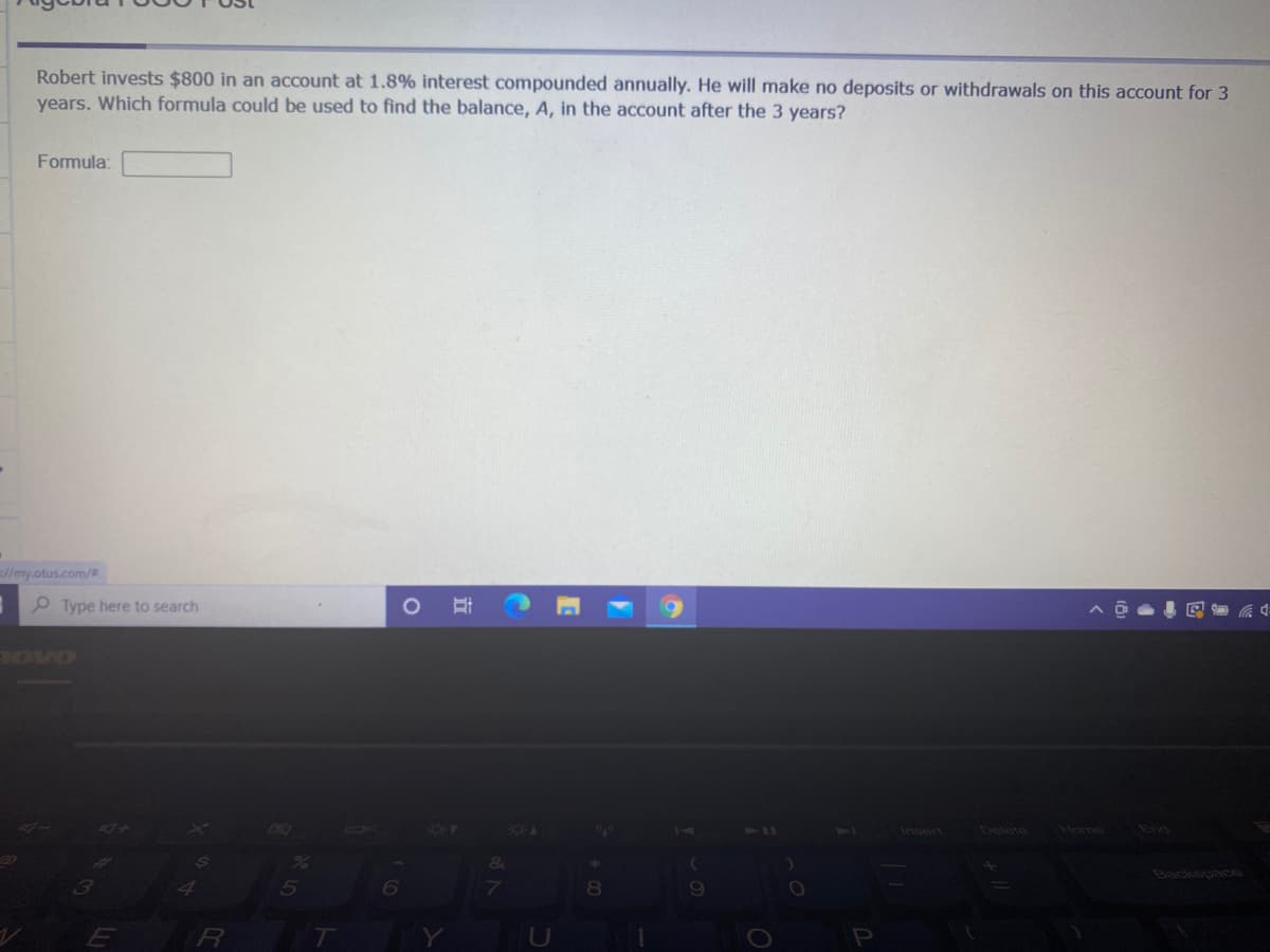 Robert invests $800 in an account at 1.8% interest compounded annually. He will make no deposits or withdrawals on this account for 3
years. Which formula could be used to find the balance, A, in the account after the 3 years?
Formula:
//my.otus.com/2
P Type here to search
BoVo
60
14
111
Delete
Home
End
Insert
Backspace
立
