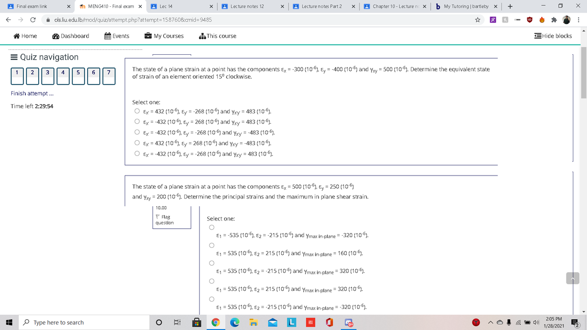 A Final exam link
n MENG410 - Final exam x
A Lec 14
A Lecture notes 12
A Lecture notes Part 2
A Chapter 10 - Lecture no X
b My Tutoring | bartleby x
i ols.liu.edu.lb/mod/quiz/attempt.php?attempt=158760&cmid%3D9485
Home
A Dashboard
Events
My Courses
This course
EHide blocks
= Quiz navigation
The state of a plane strain at a point has the components Ex = -300 (106), Ey = -400 (10 6) and yyy = 500 (10-6). Determine the equivalent state
1
2
3
5
7
of strain of an element oriented 15° clockwise.
Finish attempt ...
Select one:
Time left 2:29:54
Ex = 432 (10-6), Ey = -268 (10-6) and yxy = 483 (10-6).
Ex = -432 (10-6), Ey = 268 (10-6) and Yxy = 483 (10-6).
Ey = -432 (10-6), Ey = -268 (10-6) and yxy = -483 (10-6).
Ex = 432 (10-6), Ey = 268 (10-6) and yxy = -483 (10-6).
Ex = -432 (10), Ey = -268 (10-6) and yxy = 483 (10-6).
The state of a plane strain at a point has the components Ex = 500 (106), Ey = 250 (10-6)
and yyy = 200 (10-6). Determine the principal strains and the maximum in plane shear strain.
10.00
P Flag
question
Select one:
E1 = -535 (10-6), E2 = -215 (106) and ymax in-plane = -320 (106).
E1 = 535 (10-6), E2 = 215 (10) and ymax in-plane = 160 (10-6).
E1 = 535 (10-6), E2 = -215 (10-6) and Ymax in-plane = 320 (10-6).
E1 = 535 (10 ), E2 = 215 (10 6) and ymax in-plane = 320 (106).
E1 = 535 (10-6), Ez = -215 (106) and ymax in-plane = -320 (106).
2:05 PM
O Type here to search
日
1/28/2021
...
