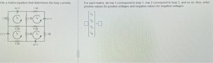 For each matrix, lot row 1 correspond to loop 1, row 2 correspond to loop 2, and so on Also, enter
positive values for positive voltages and negative values for negative voltages
Jrite a matrix equation that determines the loop currents
44 V
16 V
OFOR
