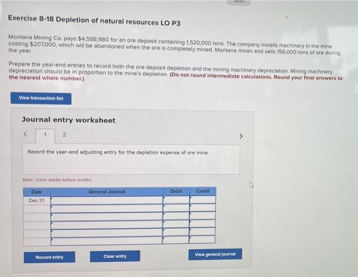 haved
Exercise 8-18 Depletion of natural resources LO P3
Montana Mining Co. pays $4,588,980 for an ore deposit containing 1,520,000 tons. The company installs machinery in the mine
costing $207,000, which will be abandoned when the ore is completely mined. Montana mines and sells 156,000 tons of ore during
the year.
Prepare the year-end entries to record both the ore deposit depletion and the mining machinery depreciation. Mining machinery
depreciation should be in proportion to the mine's depletion. (Do not round intermediate calculations. Round your final answers to
the nearest whole number.)
View transaction list
Journal entry worksheet
2
Record the year-end adjusting entry for the depletion expense of ore mine.
Note: Enter debits before credits.
Date
General Journal
Debit
Credit
Dec 31
Record entry
Clear entry
View general journal
