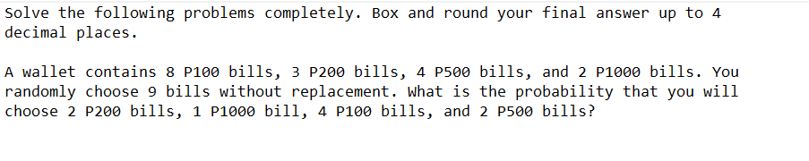 Solve the following problems completely. Box and round your final answer up to 4
decimal places.
A wallet contains 8 P100 bills, 3 P200 bills, 4 P500 bills, and 2 P1000 bills. You
randomly choose 9 bills without replacement. What is the probability that you will
choose 2 P200 bills, 1 P1000 bill, 4 P100 bills, and 2 P500 bills?
