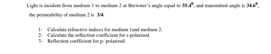 Light is incident from medium 1 to medium 2 at Brewster's angle equal to 55.4°, and transmitted angle is 34.6°,
the permeability of medium 2 is 3/4.
1- Calculate refractive indices for medium land medium 2.
2- Calculate the reflection coefficient for s-polarized.
3- Reflection coefficient for p- polarized.
