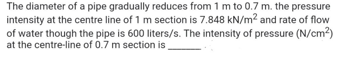 The diameter of a pipe gradually reduces from 1 m to 0.7 m. the pressure
intensity at the centre line of 1 m section is 7.848 kN/m2 and rate of flow
of water though the pipe is 600 liters/s. The intensity of pressure (N/cm2)
at the centre-line of 0.7 m section is
