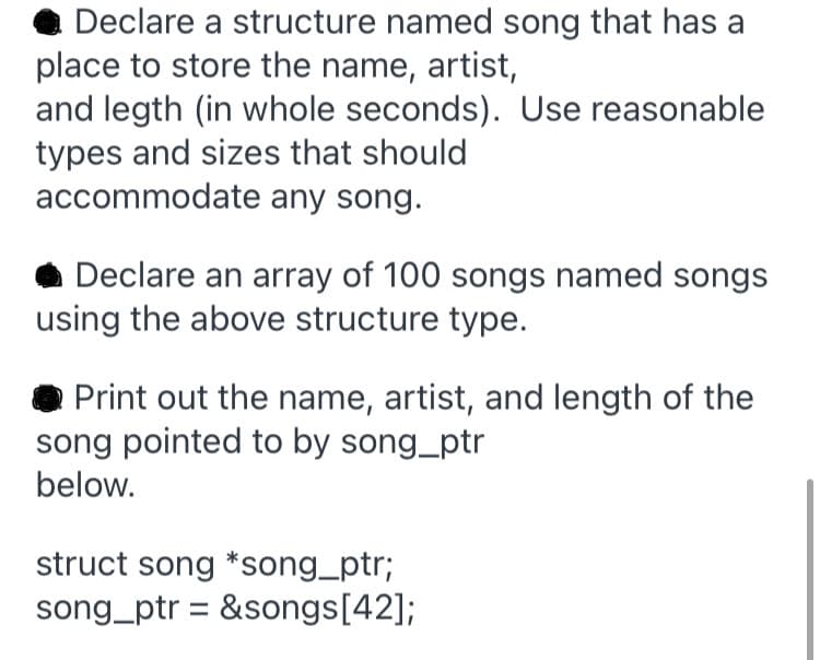 Declare a structure named song that has a
place to store the name, artist,
and legth (in whole seconds). Use reasonable
types and sizes that should
accommodate any song.
Declare an array of 100 songs named songs
using the above structure type.
Print out the name, artist, and length of the
song pointed to by song_ptr
below.
struct song *song_ptr;
song_ptr = &songs[42];
