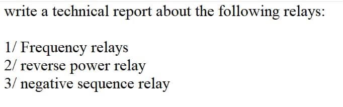 write a technical report about the following relays:
1/ Frequency relays
2/ reverse power relay
3/ negative sequence relay
