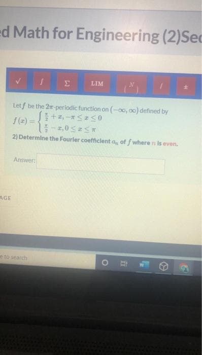 ed Math for Engineering (2) Sec
S
Σ
LIM
Letf be the 2-periodic function on (-00, 0o) defined by
+2,-*≤ ≤0
f(z) =
-2,0 ≤ ≤
2) Determine the Fourler coefficient a,, of f where n is even.
Answer:
OE
AGE
e to search
L