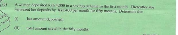 20124
A woman deposited Ksh.4,000 in a savings scheme in the first month. Thereafter she
increased her deposits by Ksh.400 per month for fifty months. Determine the:
(1) last amount deposited;
(ii)
total amount saved in the fifty months.