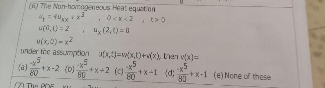 (6) The Non-homogeneous Heat equation
4 t = 4uxx + x3
0<x<2, t> 0
1
u(0,t) = 2
ux (2,t) = 0
"
u(x,0) = x²
under the assumption
u(x,t)=w(x,t)+v(x), then v(x)=
-x5
-x5
(a) -+x-2 (b)
80
-x5
(d) -
80
80
(7) The PDF YIL
-x5
-+x+2 (c)- +x+1
80
3
+x-1 (e) None of these