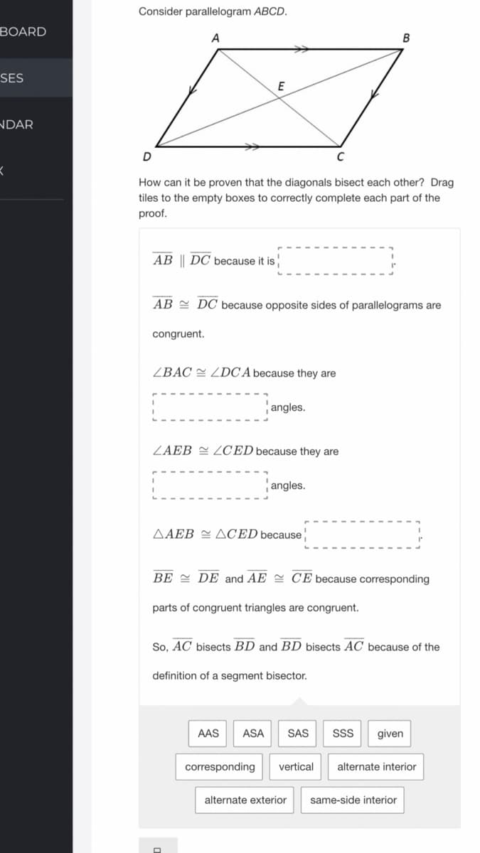 Consider parallelogram ABCD.
BOARD
A
В
SES
E
NDAR
C
How can it be proven that the diagonals bisect each other? Drag
tiles to the empty boxes to correctly complete each part of the
proof.
AB || DC because it is
AB = DC because opposite sides of parallelograms are
congruent.
ZBAC = ZDC A because they are
angles.
ZAEB = ZCED because they are
angles.
AAEB = ACED because
BE = DE and AE = CE because corresponding
parts of congruent triangles are congruent.
So, AC bisects BD and BD bisects AC because of the
definition of a segment bisector.
AAS
ASA
SAS
SS
given
corresponding
vertical
alternate interior
alternate exterior
same-side interior
