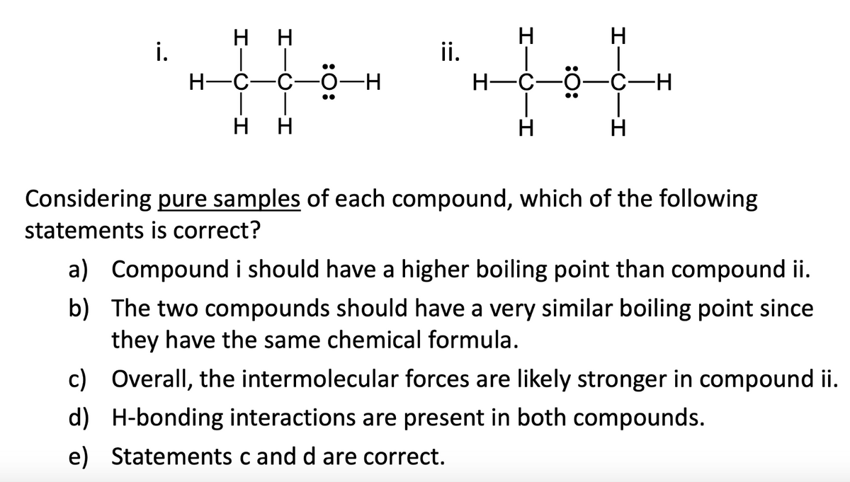 i.
H H
H-C -C-
H H
-H
ii.
H
H
-C
H
H
-C-H
H
Considering pure samples of each compound, which of the following
statements is correct?
a) Compound i should have a higher boiling point than compound ii.
The two compounds should have a very similar boiling point since
they have the same chemical formula.
b)
c) Overall, the intermolecular forces are likely stronger in compound ii.
H-bonding interactions are present in both compounds.
d)
e) Statements c and d are correct.