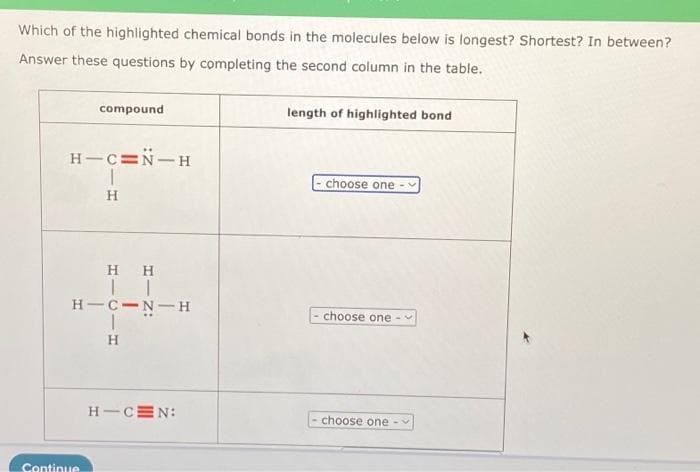 Which of the highlighted chemical bonds in the molecules below is longest? Shortest? In between?
Answer these questions by completing the second column in the table.
compound
H-C=N-H
Continue
H
HH
TI
H-C-N-H
H
H-CEN:
length of highlighted bond
choose one
choose one -
choose one