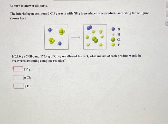 Be sure to answer all parts.
The interhalogen compound CIF3 reacts with NH3 to produce three products according to the figure
shown here:
If 29.0 g of NH3 and 170.4 g of CIF3 are allowed to react, what masses of each product would be
recovered assuming complete reaction?
g N₂
g Cl₂
N
H
g HF