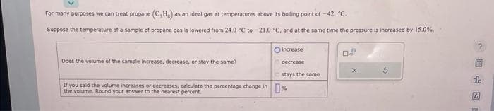 For many purposes we can treat propane (C₁H₂) a as an ideal gas at temperatures above its boiling point of -42. C.
Suppose the temperature of a sample of propane gas is lowered from 24.0 °C to -21.0 °C, and at the same time the pressure is increased by 15.0%.
Does the volume of the sample increase, decrease, or stay the same?
increase
decrease
stays the same
If you said the volume increases or decreases, calculate the percentage change in %
the your answer percent.
04
X
16
A