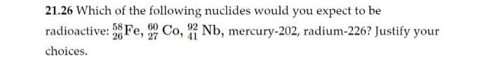 21.26 Which of the following nuclides would you expect to be
radioactive: 28 Fe, 29 Co, 22 Nb, mercury-202, radium-226? Justify your
26
27
choices.