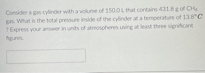 Consider a gas cylinder with a volume of 150.0 L that contains 431.8 g of CH4
gas. What is the total pressure inside of the cylinder at a temperature of 13.8°C
? Express your answer in units of atmospheres using at least three significant
figures.