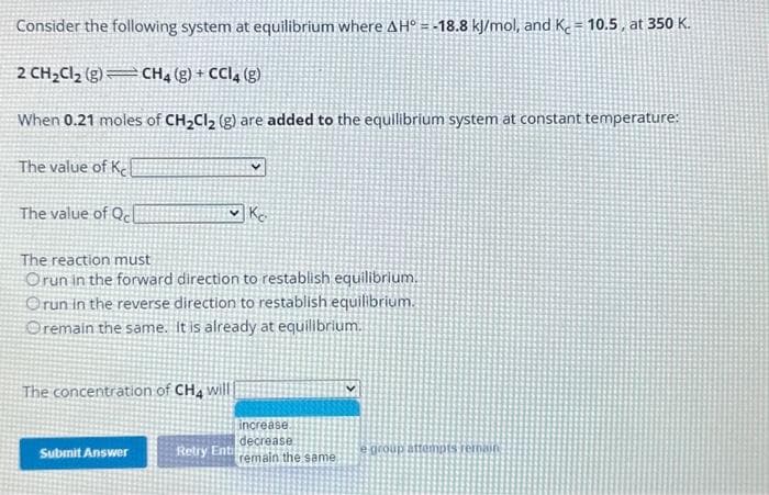 Consider the following system at equilibrium where AH = -18.8 kJ/mol, and Kc = 10.5, at 350 K.
2 CH₂Cl₂ (g) CH4 (g) + CCl4 (g)
When 0.21 moles of CH₂Cl₂ (g) are added to the equilibrium system at constant temperature:
The value of Ke
The value of Qc
The reaction must
Orun in the forward direction to restablish equilibrium.
Orun in the reverse direction to restablish equilibrium.
Oremain the same. It is already at equilibrium.
The concentration of CH4 will
Submit Answer
Ko
Retry Ent
increase
decrease
remain the same
e group attempts rernaun