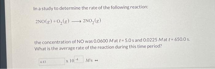 In a study to determine the rate of the following reaction:
2NO(g) + O₂(g) →→→→ 2NO₂(g)
-
the concentration of NO was 0.0600 Mat t= 5.0 s and 0.0225 Mat t= 650.0 s.
What is the average rate of the reaction during this time period?
4.83
x 10- M/s -
-4