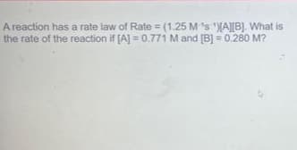 A reaction has a rate law of Rate= (1.25 M's)[A][B]. What is
the rate of the reaction if [A] = 0.771 M and [B] = 0.280 M?