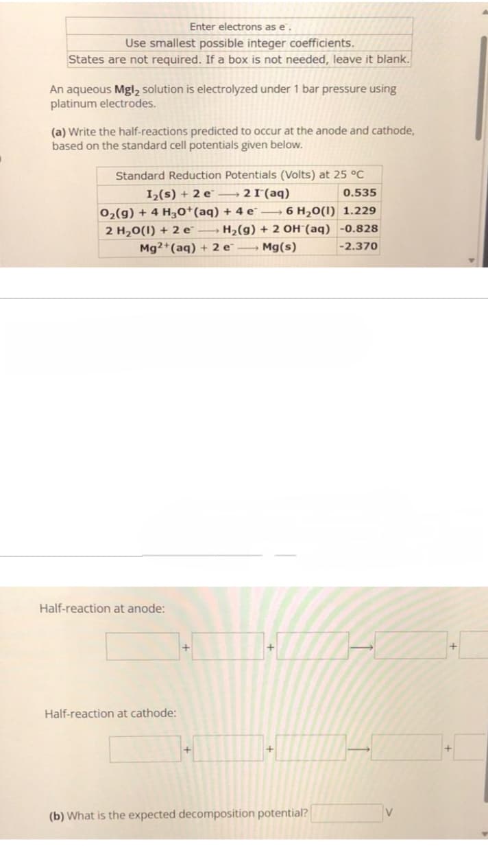 Enter electrons as e.
Use smallest possible integer coefficients.
States are not required. If a box is not needed, leave it blank.
An aqueous Mgl₂ solution is electrolyzed under 1 bar pressure using
platinum electrodes.
(a) Write the half-reactions predicted to occur at the anode and cathode,
based on the standard cell potentials given below.
0.535
Standard Reduction Potentials (Volts) at 25 °C
I₂(s) + 2 e 2 I (aq)
O₂(g) + 4 H3O+ (aq) + 4 e6 H₂O(1) 1.229
2 H₂O(1) + 2 e
H₂(g) + 2 OH(aq) -0.828
Mg2+ (aq) + 2e → Mg(s)
-2.370
Half-reaction at anode:
Half-reaction at cathode:
+
(b) What is the expected decomposition potential?