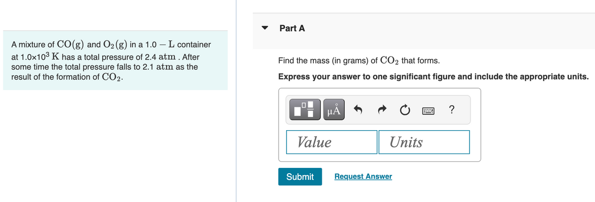 A mixture of CO(g) and O₂ (g) in a 1.0 - L container
at 1.0x10³ K has a total pressure of 2.4 atm. After
some time the total pressure falls to 2.1 atm as the
result of the formation of CO2.
Part A
Find the mass (in grams) of CO2 that forms.
Express your answer to one significant figure and include the appropriate units.
0
μÅ
Value
Submit
Units
Request Answer
?