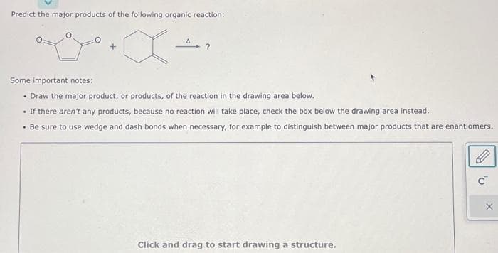 Predict the major products of the following organic reaction:
Some important notes:
• Draw the major product, or products, of the reaction in the drawing area below.
• If there aren't any products, because no reaction will take place, check the box below the drawing area instead.
• Be sure to use wedge and dash bonds when necessary, for example to distinguish between major products that are enantiomers.
Click and drag to start drawing a structure.
'U