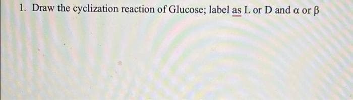 1. Draw the cyclization reaction of Glucose; label as L or D and a or ß