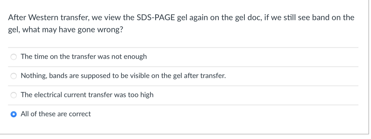 After Western transfer, we view the SDS-PAGE gel again on the gel doc, if we still see band on the
gel, what may have gone wrong?
The time on the transfer was not enough
Nothing, bands are supposed to be visible on the gel after transfer.
The electrical current transfer was too high
All of these are correct