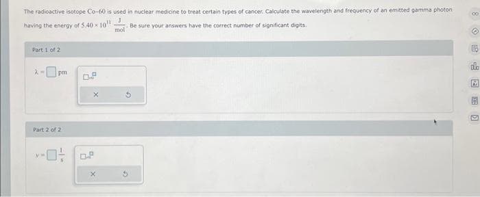 The radioactive isotope Co-60 is used in nuclear medicine to treat certain types of cancer. Calculate the wavelength and frequency of an emitted gamma photoni
having the energy of 5.40 10¹¹
J
Be sure your answers have the correct number of significant digits.
mol
Part 1 of 2
7. M pm
Part 2 of 2
-0-
G
8
dlo
Ar