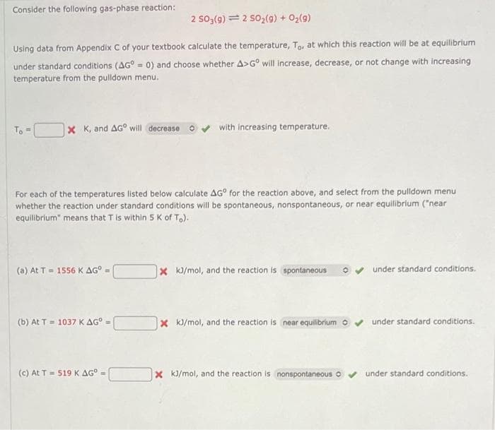 Consider the following gas-phase reaction:
2 SO3(g) 2 SO₂(g) + O₂(9)
Using data from Appendix C of your textbook calculate the temperature, To, at which this reaction will be at equilibrium
under standard conditions (AG° = 0) and choose whether A>Gº will increase, decrease, or not change with increasing
temperature from the pulldown menu.
To"
x K, and AG will decrease
For each of the temperatures listed below calculate AG° for the reaction above, and select from the pulldown menu
whether the reaction under standard conditions will be spontaneous, nonspontaneous, or near equilibrium ("near
equilibrium" means that T is within 5 K of To).
(a) At T = 1556 K AGº
(b) At T = 1037 K AG° =
with increasing temperature.
(c) At T = 519 K AG° =
x kJ/mol, and the reaction is spontaneous
X kJ/mol, and the reaction is near equilibrium
under standard conditions.
under standard conditions.
x kJ/mol, and the reaction is nonspontaneous ✔✔ under standard conditions.