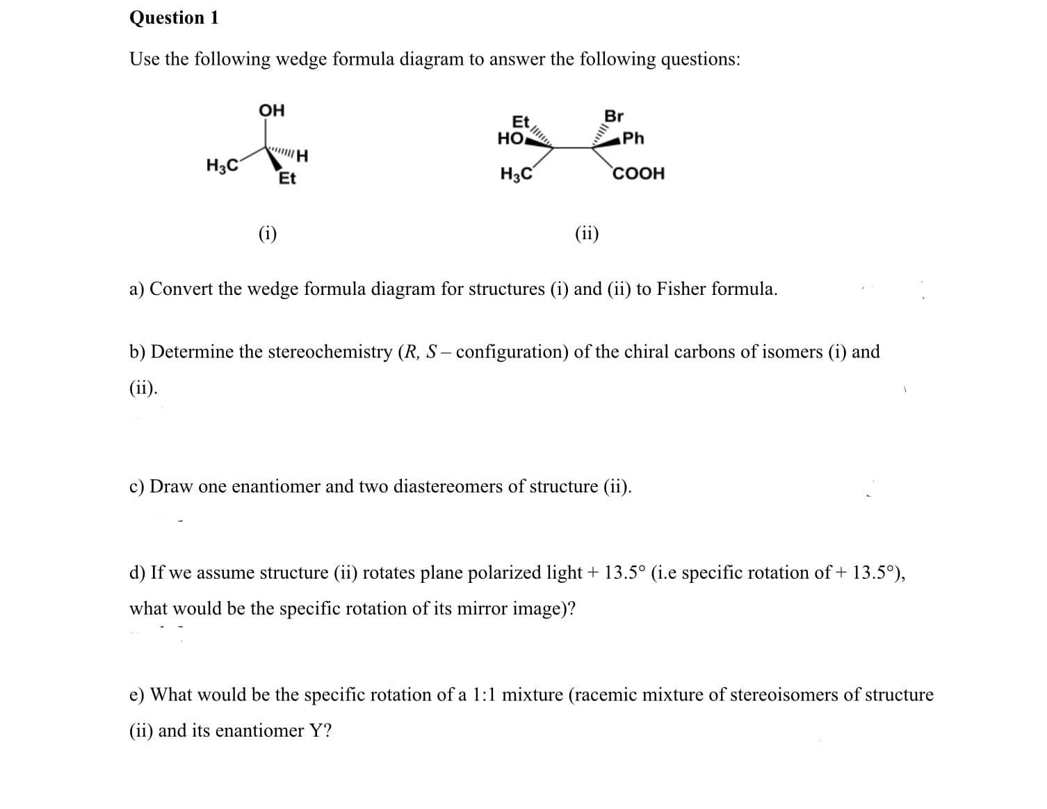 Use the following wedge formula diagram to answer the following questions:
OH
Br
Et
HO
Ph
H3C
H3C
Et
COOH
(i)
(ii)
a) Convert the wedge formula diagram for structures (i) and (ii) to Fisher formula.
b) Determine the stereochemistry (R, S – configuration) of the chiral carbons of isomers (i) and
(ii).
c) Draw one enantiomer and two diastereomers of structure (ii).
