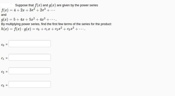 Suppose that f(x) and g(x) are given by the power series
f(x) = 4 + 2x + 3z2 + 2a3 + ...
%3D
and
g(x) = 5 + 4x + 5æ2 + 4x3 + ....
By multiplying power series, find the first few terms of the series for the product
h(x) = f(x) · g(æ) = co + Ca + C2æ² + c3x³ + . ...
Co =
C =
C2 =
