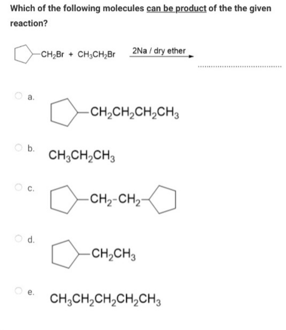 Which of the following molecules can be product of the the given
reaction?
a.
b.
-CH2Br + CH3CH₂Br
2Na/dry ether
CH2CH2CH2CH3
CH3CH2CH3
очно-гноо
d.
-CH2CH3
e. CH3CH2CH2CH2CH3